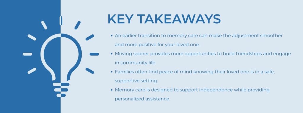 infographic that says Key Takeaways An earlier transition to memory care can make the adjustment smoother and more positive for your loved one.
Moving sooner provides more opportunities to build friendships and engage in community life.
Families often find peace of mind knowing their loved one is in a safe, supportive setting.
Memory care is designed to support independence while providing personalized assistance.